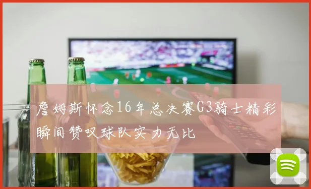 詹姆斯怀念16年总决赛G3骑士精彩瞬间赞叹球队实力无比