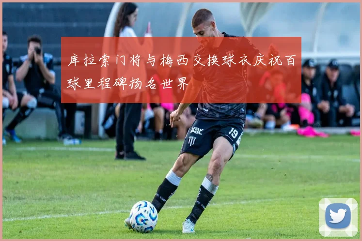 库拉索门将与梅西交换球衣庆祝百球里程碑扬名世界