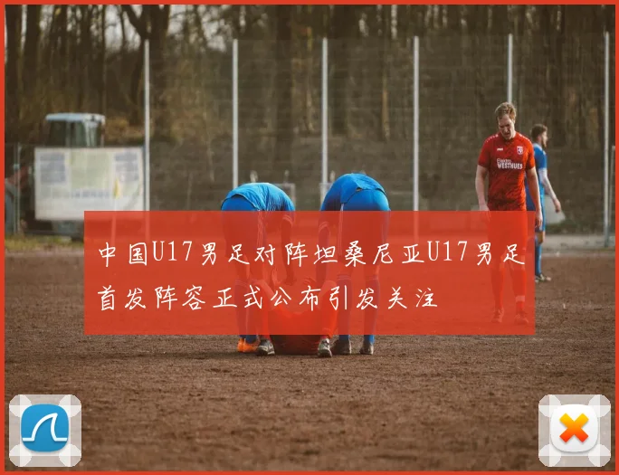 中国U17男足对阵坦桑尼亚U17男足首发阵容正式公布引发关注