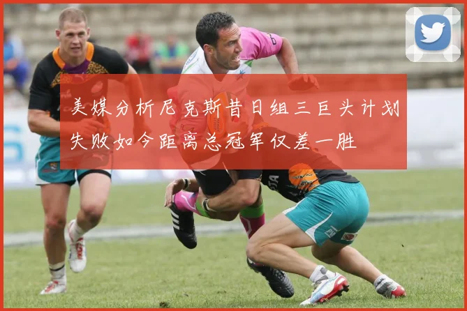 美媒分析尼克斯昔日组三巨头计划失败如今距离总冠军仅差一胜