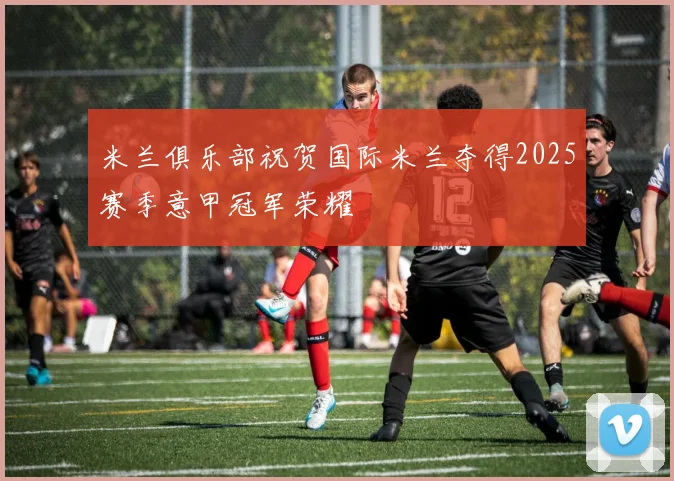 米兰俱乐部祝贺国际米兰夺得2025赛季意甲冠军荣耀