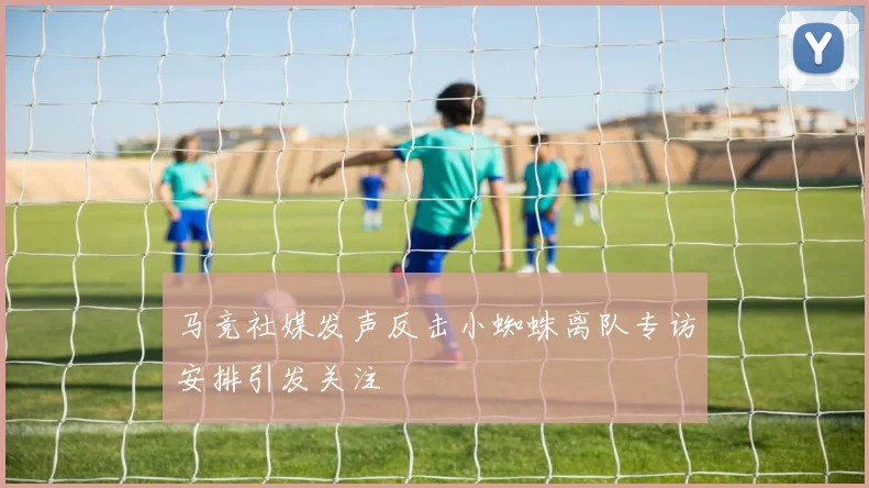 马竞社媒发声反击小蜘蛛离队专访安排引发关注