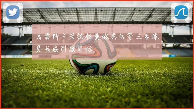 马雷斯卡若执教曼城恩佐等三名球员或成引援目标