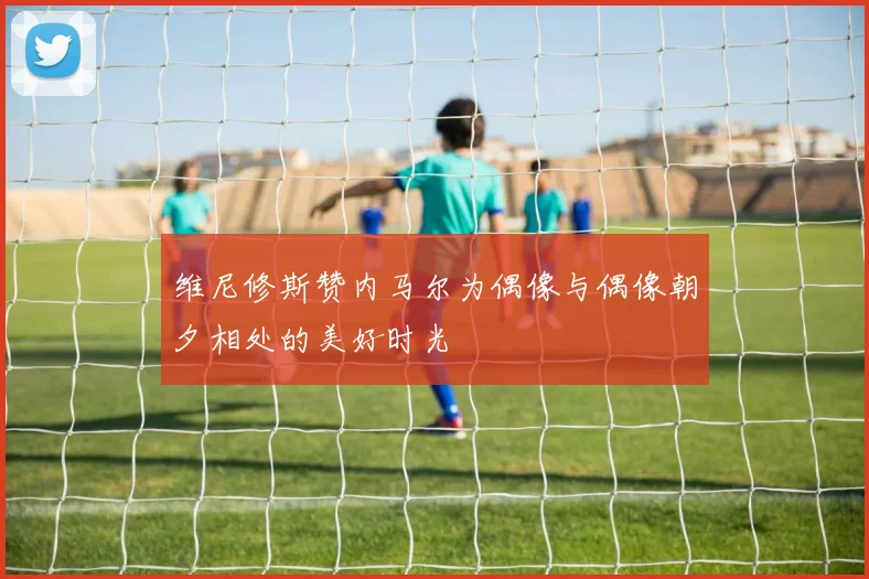 维尼修斯赞内马尔为偶像与偶像朝夕相处的美好时光