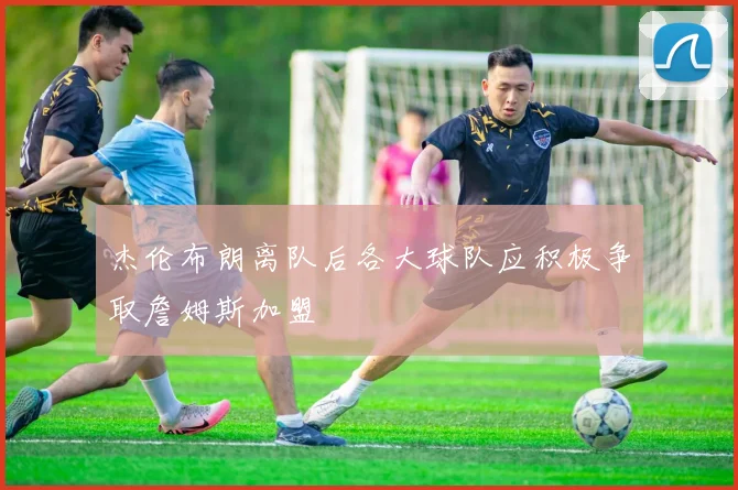 杰伦布朗离队后各大球队应积极争取詹姆斯加盟