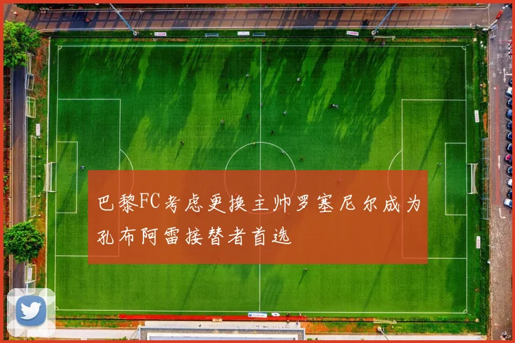 巴黎FC考虑更换主帅罗塞尼尔成为孔布阿雷接替者首选