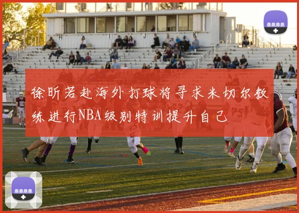 徐昕若赴海外打球将寻求米切尔教练进行NBA级别特训提升自己