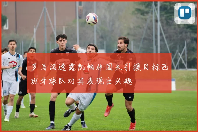 罗马诺透露凯帕非国米引援目标西班牙球队对其表现出兴趣