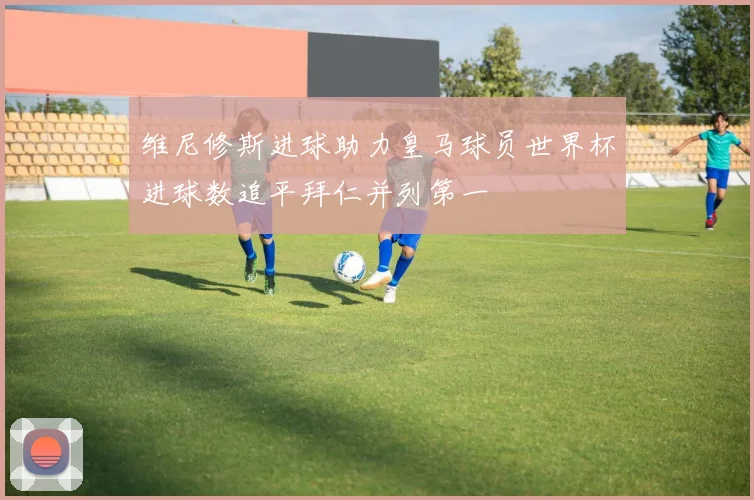 维尼修斯进球助力皇马球员世界杯进球数追平拜仁并列第一