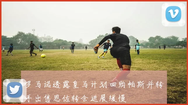 罗马诺透露皇马计划回购帕斯并转手出售恩佐转会进展缓慢