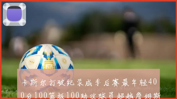 卡斯尔打破纪录成季后赛最年轻400分100篮板100助攻球员超越詹姆斯荣耀时刻