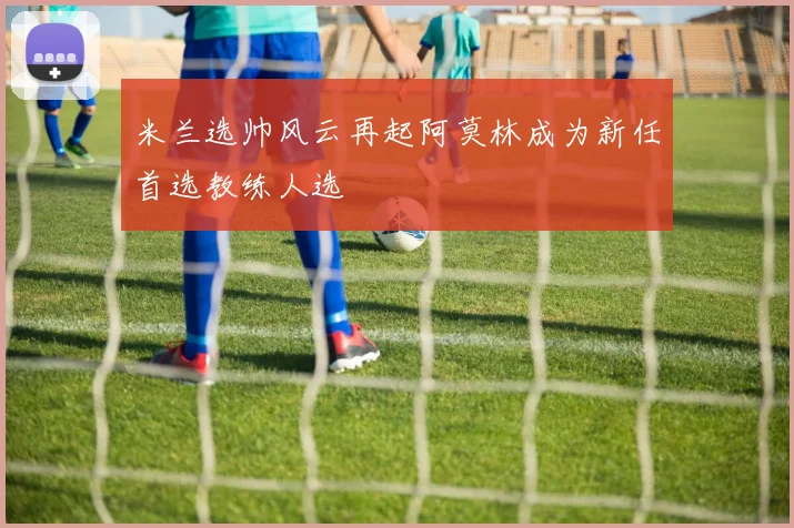 米兰选帅风云再起阿莫林成为新任首选教练人选