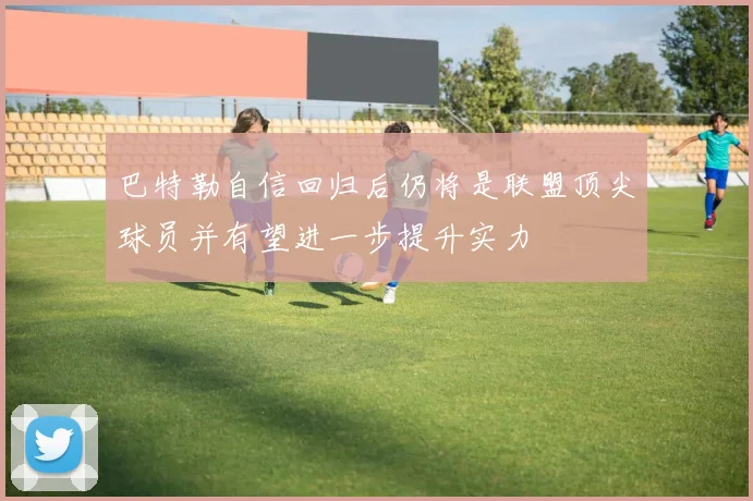 巴特勒自信回归后仍将是联盟顶尖球员并有望进一步提升实力