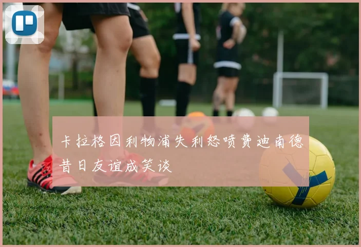 卡拉格因利物浦失利怒喷费迪南德昔日友谊成笑谈