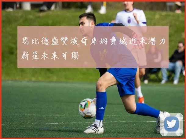 恩比德盛赞埃奇库姆费城迎来潜力新星未来可期