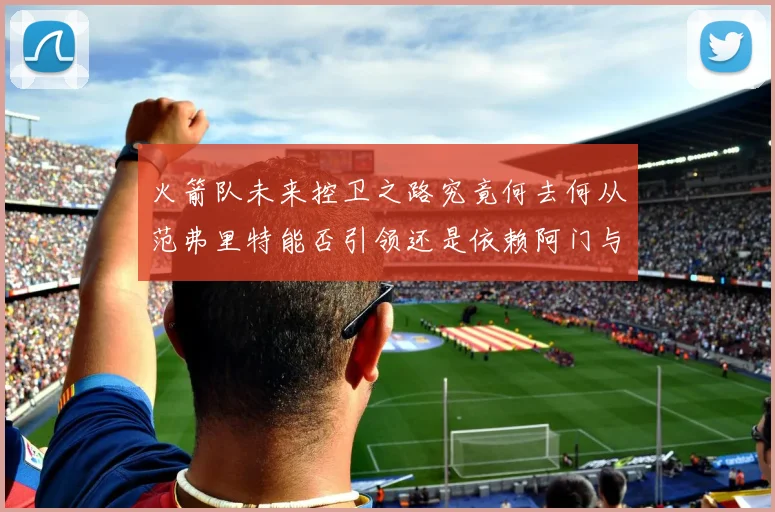 火箭队未来控卫之路究竟何去何从范弗里特能否引领还是依赖阿门与谢泼德
