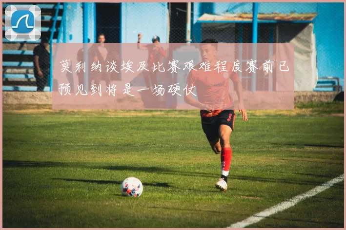 莫利纳谈埃及比赛艰难程度赛前已预见到将是一场硬仗
